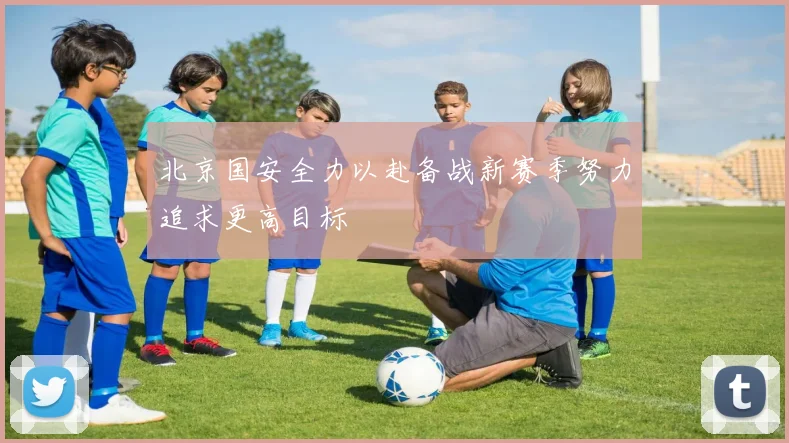 北京国安全力以赴备战新赛季努力追求更高目标