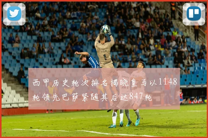 西甲历史轮次排名揭晓皇马以1148轮领先巴萨紧随其后达847轮