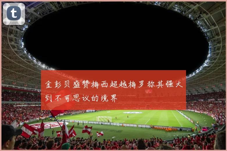 金彭贝盛赞梅西超越梅罗称其强大到不可思议的境界