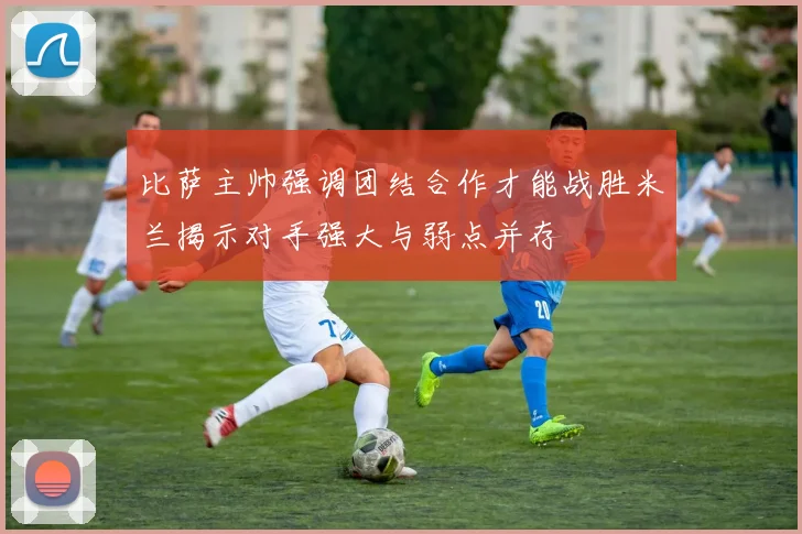 比萨主帅强调团结合作才能战胜米兰揭示对手强大与弱点并存