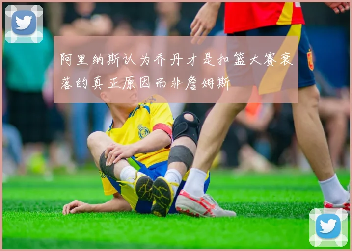 阿里纳斯认为乔丹才是扣篮大赛衰落的真正原因而非詹姆斯