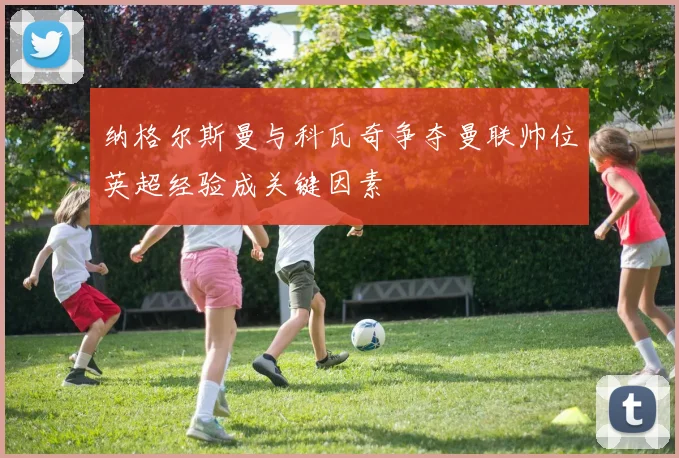 纳格尔斯曼与科瓦奇争夺曼联帅位英超经验成关键因素