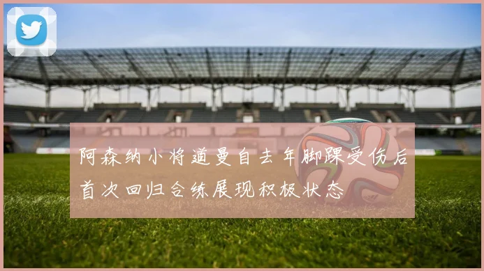 阿森纳小将道曼自去年脚踝受伤后首次回归合练展现积极状态