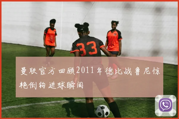 曼联官方回顾2011年德比战鲁尼惊艳倒钩进球瞬间