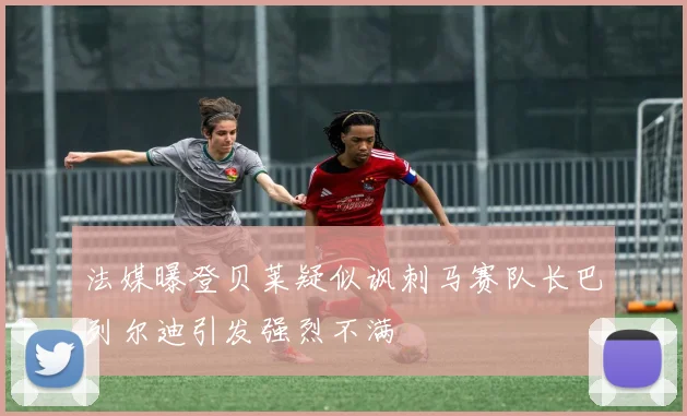 法媒曝登贝莱疑似讽刺马赛队长巴列尔迪引发强烈不满