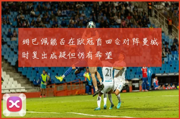 姆巴佩能否在欧冠首回合对阵曼城时复出成疑但仍有希望
