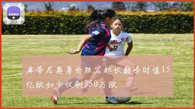 库蒂尼奥身价跌宕起伏巅峰时值15亿欧如今仅剩350万欧