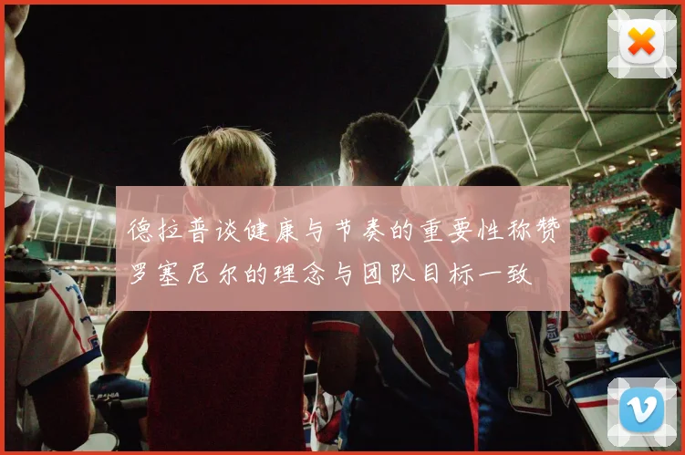 德拉普谈健康与节奏的重要性称赞罗塞尼尔的理念与团队目标一致