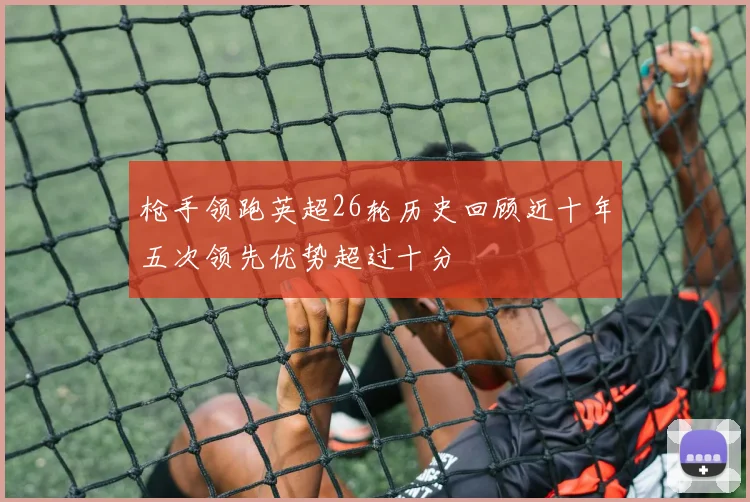 枪手领跑英超26轮历史回顾近十年五次领先优势超过十分