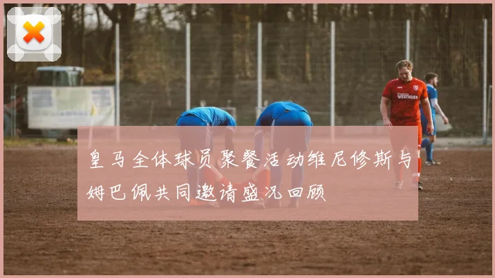 皇马全体球员聚餐活动维尼修斯与姆巴佩共同邀请盛况回顾