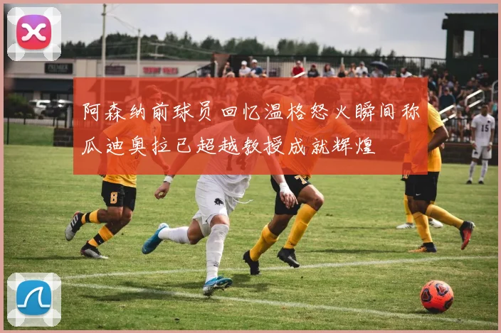 阿森纳前球员回忆温格怒火瞬间称瓜迪奥拉已超越教授成就辉煌