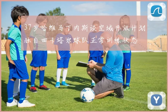 37岁哈维马丁内斯谈空域开放计划独自回卡塔尔球队正常训练状态