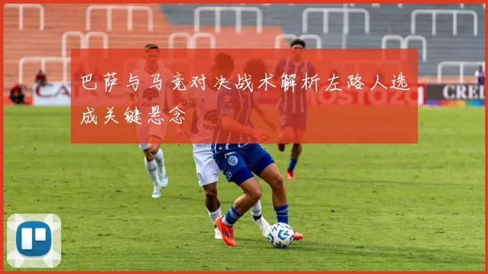 巴萨与马竞对决战术解析左路人选成关键悬念