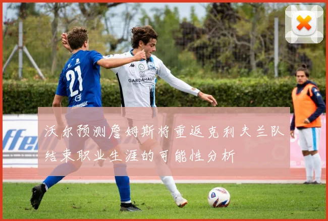 沃尔预测詹姆斯将重返克利夫兰队结束职业生涯的可能性分析
