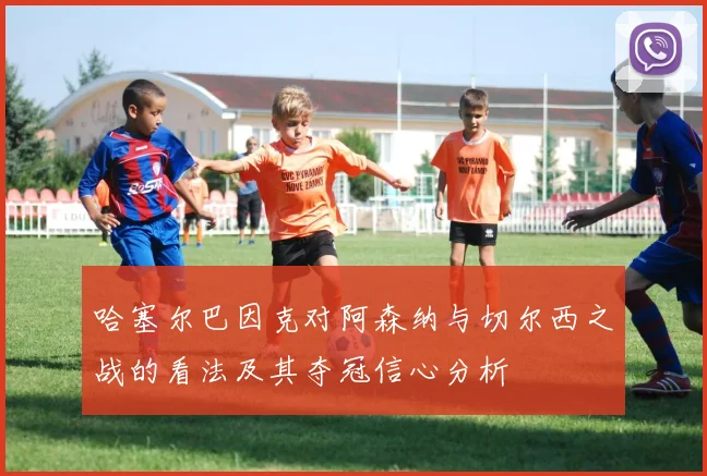 哈塞尔巴因克对阿森纳与切尔西之战的看法及其夺冠信心分析