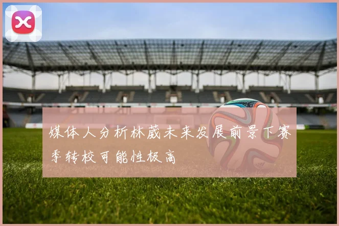 媒体人分析林葳未来发展前景下赛季转校可能性极高