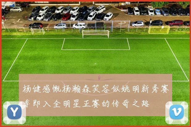 杨健感慨杨瀚森笑容似姚明新秀赛季即入全明星正赛的传奇之路