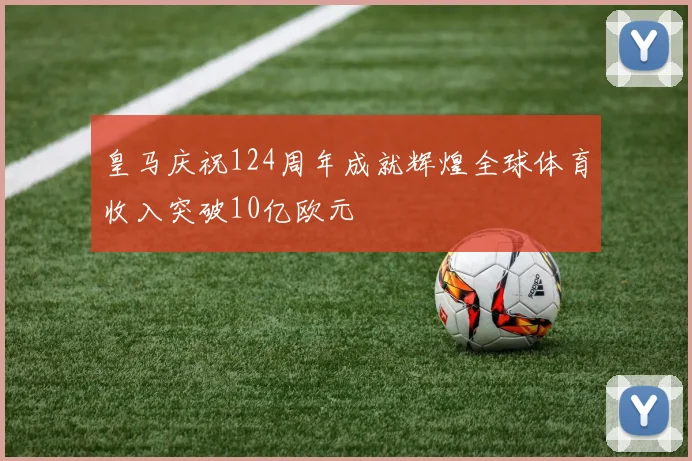 皇马庆祝124周年成就辉煌全球体育收入突破10亿欧元